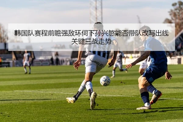 韩国队赛程前瞻强敌环伺下孙兴慜能否带队改写出线关键三战走势